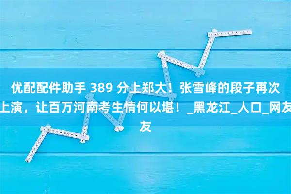 优配配件助手 389 分上郑大！张雪峰的段子再次上演，让百万河南考生情何以堪！_黑龙江_人口_网友