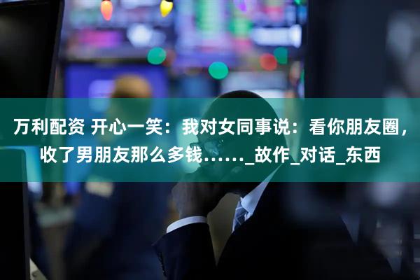 万利配资 开心一笑：我对女同事说：看你朋友圈，收了男朋友那么多钱……_故作_对话_东西