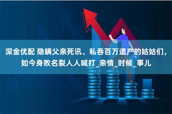深金优配 隐瞒父亲死讯、私吞百万遗产的姑姑们，如今身败名裂人人喊打_亲情_时候_事儿