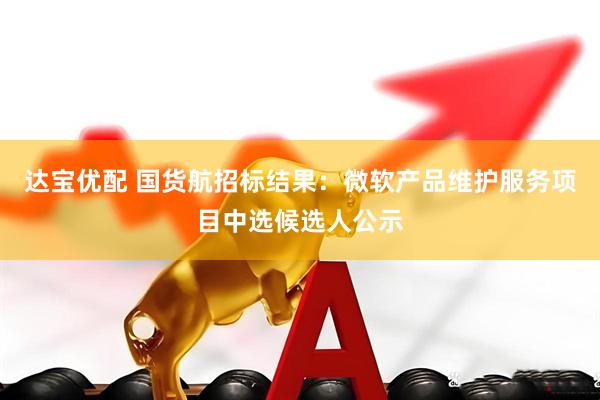 达宝优配 国货航招标结果：微软产品维护服务项目中选候选人公示