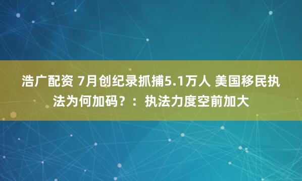 浩广配资 7月创纪录抓捕5.1万人 美国移民执法为何加码？：执法力度空前加大