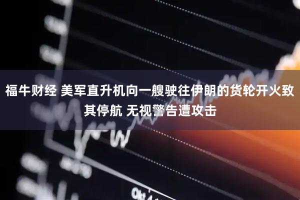 福牛财经 美军直升机向一艘驶往伊朗的货轮开火致其停航 无视警告遭攻击