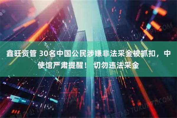 鑫旺资管 30名中国公民涉嫌非法采金被抓扣，中使馆严肃提醒！ 切勿违法采金