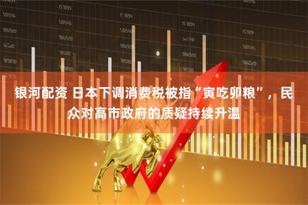 银河配资 日本下调消费税被指“寅吃卯粮”，民众对高市政府的质疑持续升温