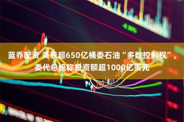 蓝乔配资 美获超650亿桶委石油“多数控制权”，委代总统称投资额超1000亿美元