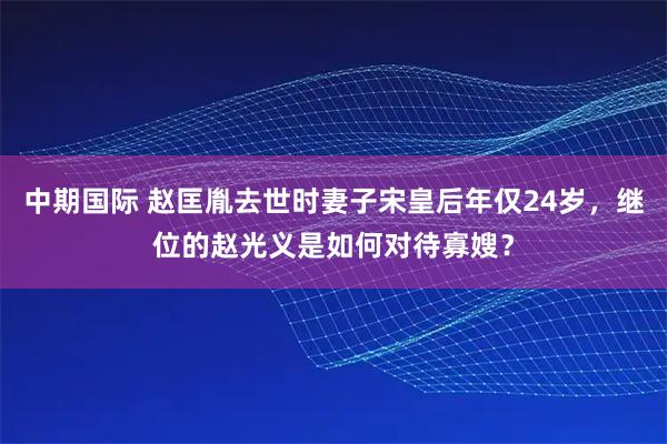 中期国际 赵匡胤去世时妻子宋皇后年仅24岁，继位的赵光义是如何对待寡嫂？